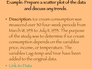 Example: Prepare a scatter plot of the data and discuss any trends.  Description:  Ice cream consumption was measured over 30 four-week periods from March 18, 1951 to July 11, 1953. The purpose of the study was to determine if ice cream consumption depends on the variables price, income, or temperature. The variables Lag-temp and Year have been added to the original data.  Link to Data 