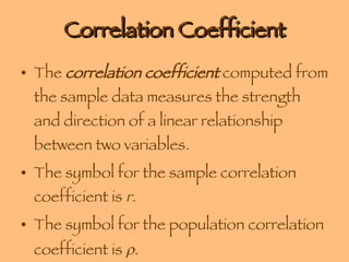 Correlation Coefficient The  correlation coefficient  computed from the sample data measures the strength and direction of a linear relationship between two variables. The symbol for the sample correlation coefficient is  r . The symbol for the population correlation coefficient is   . 