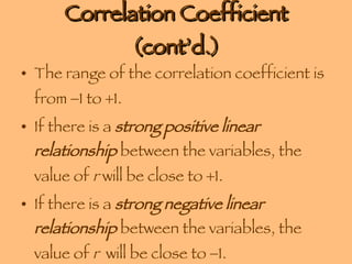 Correlation Coefficient (cont’d.) The range of the correlation coefficient is from   1 to   1. If there is a  strong positive linear relationship  between the variables, the value of  r  will be close to   1.  If there is a  strong negative linear relationship  between the variables, the value of  r   will be close to   1.  