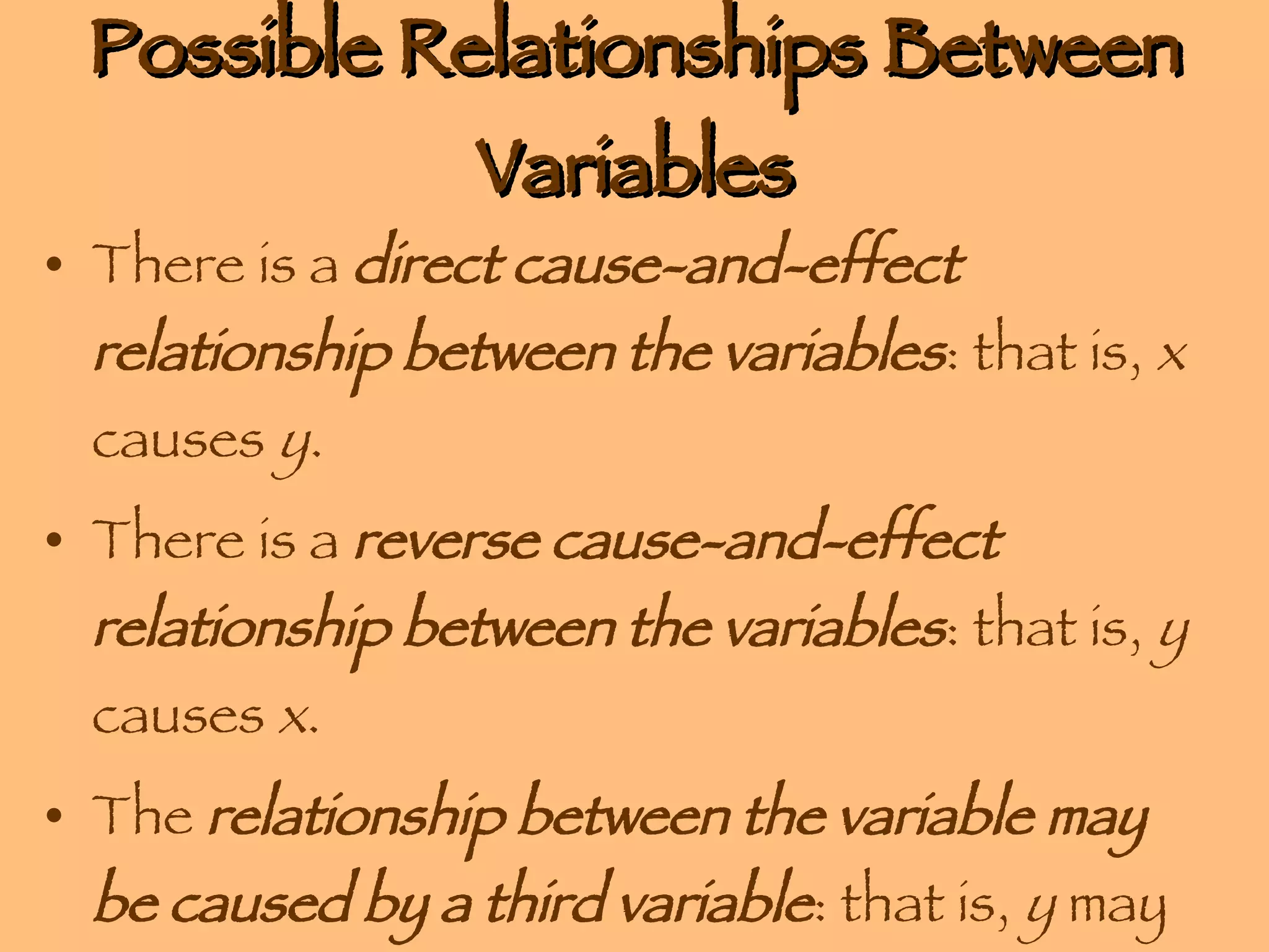 Possible Relationships Between Variables There is a  direct cause-and-effect relationship between the variables : that is,  x  causes  y . There is a  reverse cause-and-effect relationship between the variables : that is,  y  causes  x . The  relationship between the variable may be caused by a third variable : that is,  y  may appear to cause  x  but in reality  z  causes  x . 