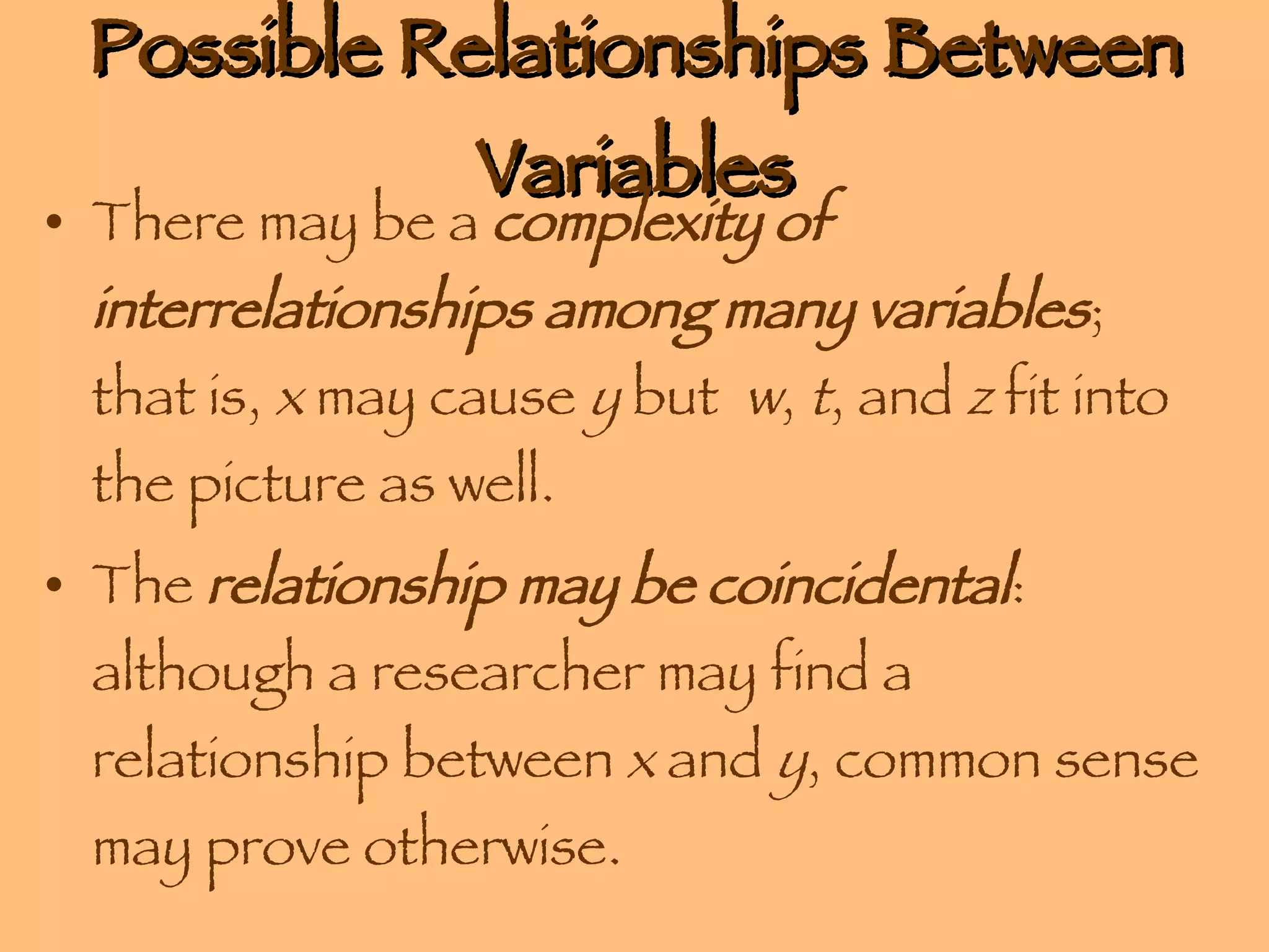 Possible Relationships Between Variables There may be a  complexity of interrelationships among many variables ; that is,  x  may cause  y  but  w ,  t , and  z  fit into the picture as well. The  relationship may be coincidental : although a researcher may find a relationship between  x  and  y , common sense may prove otherwise.  