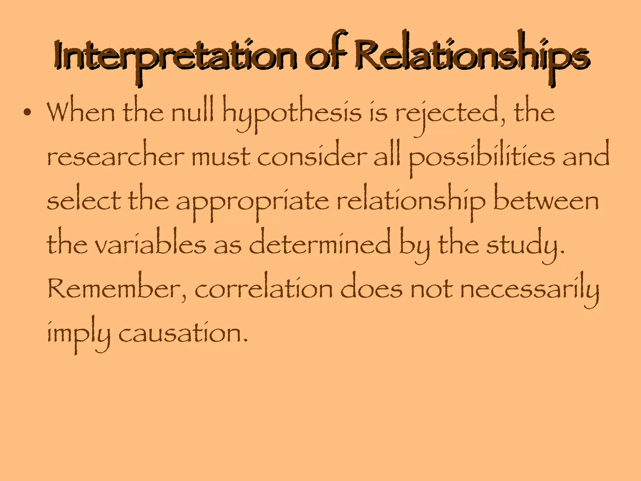 Interpretation of Relationships When the null hypothesis is rejected, the researcher must consider all possibilities and select the appropriate relationship between the variables as determined by the study.  Remember, correlation does not necessarily imply causation. 
