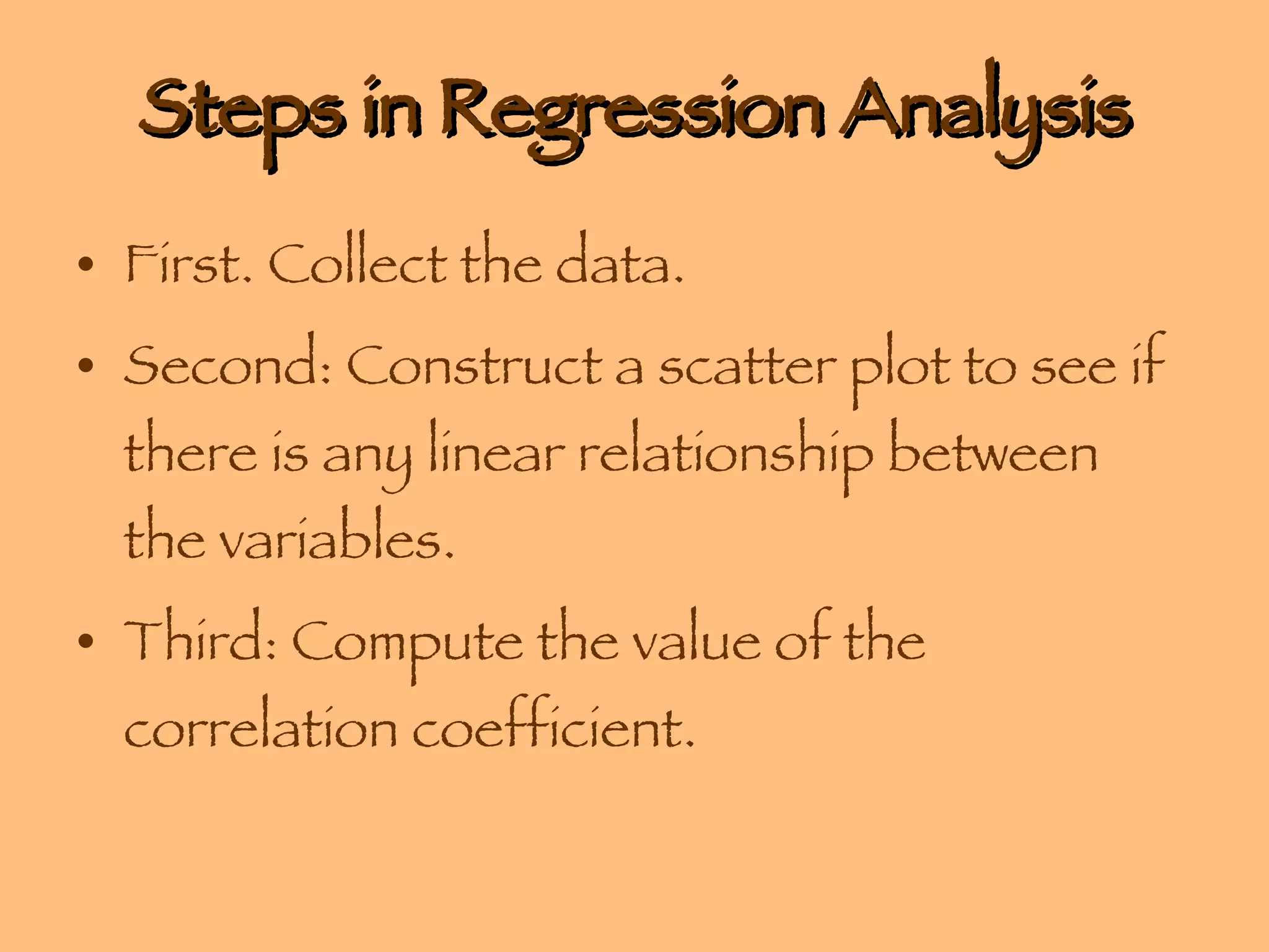 Steps in Regression Analysis First. Collect the data. Second: Construct a scatter plot to see if there is any linear relationship between the variables. Third: Compute the value of the correlation coefficient. 