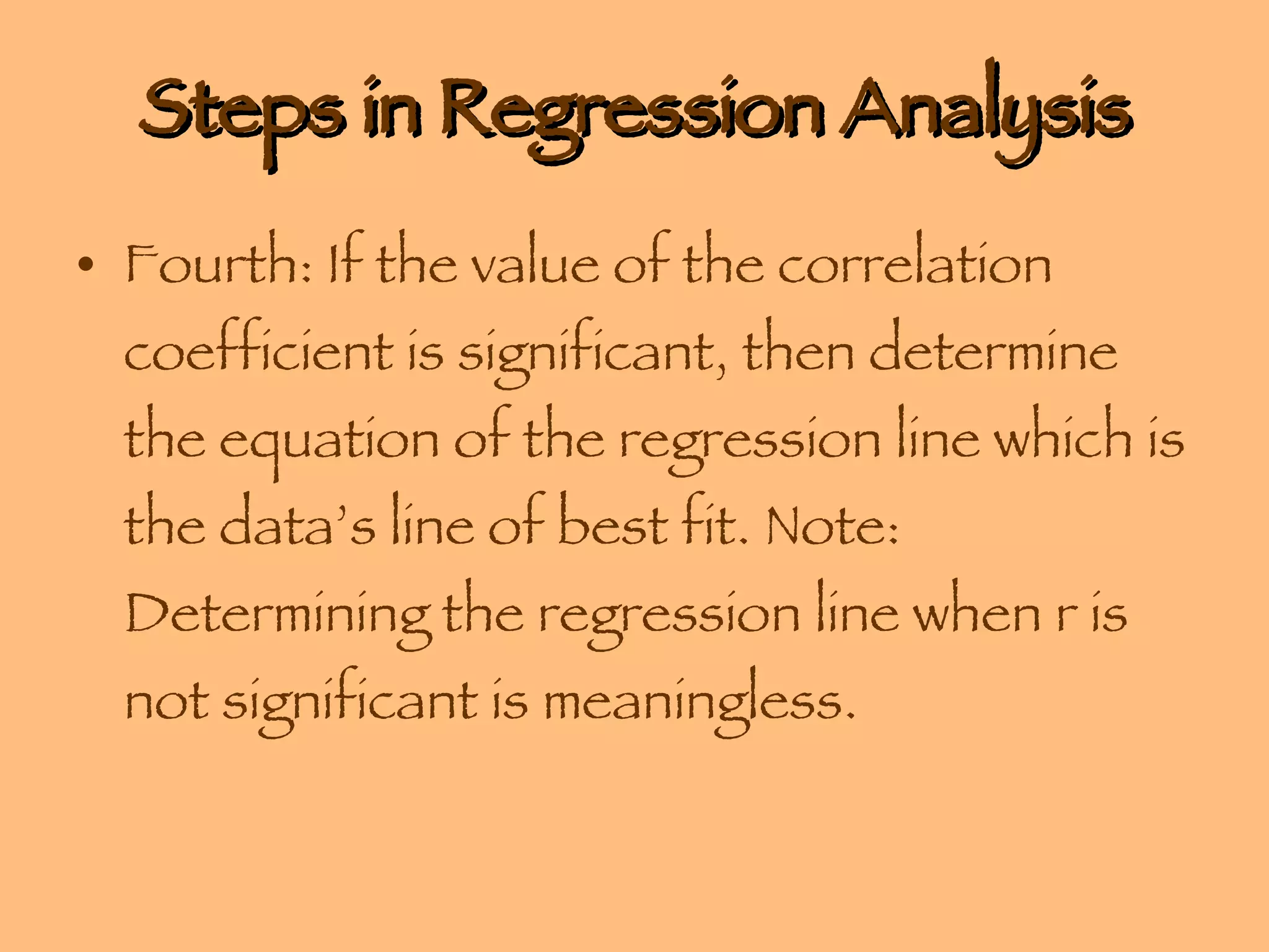 Steps in Regression Analysis Fourth: If the value of the correlation coefficient is significant, then determine the equation of the regression line which is the data’s line of best fit. Note: Determining the regression line when r is not significant is meaningless. 