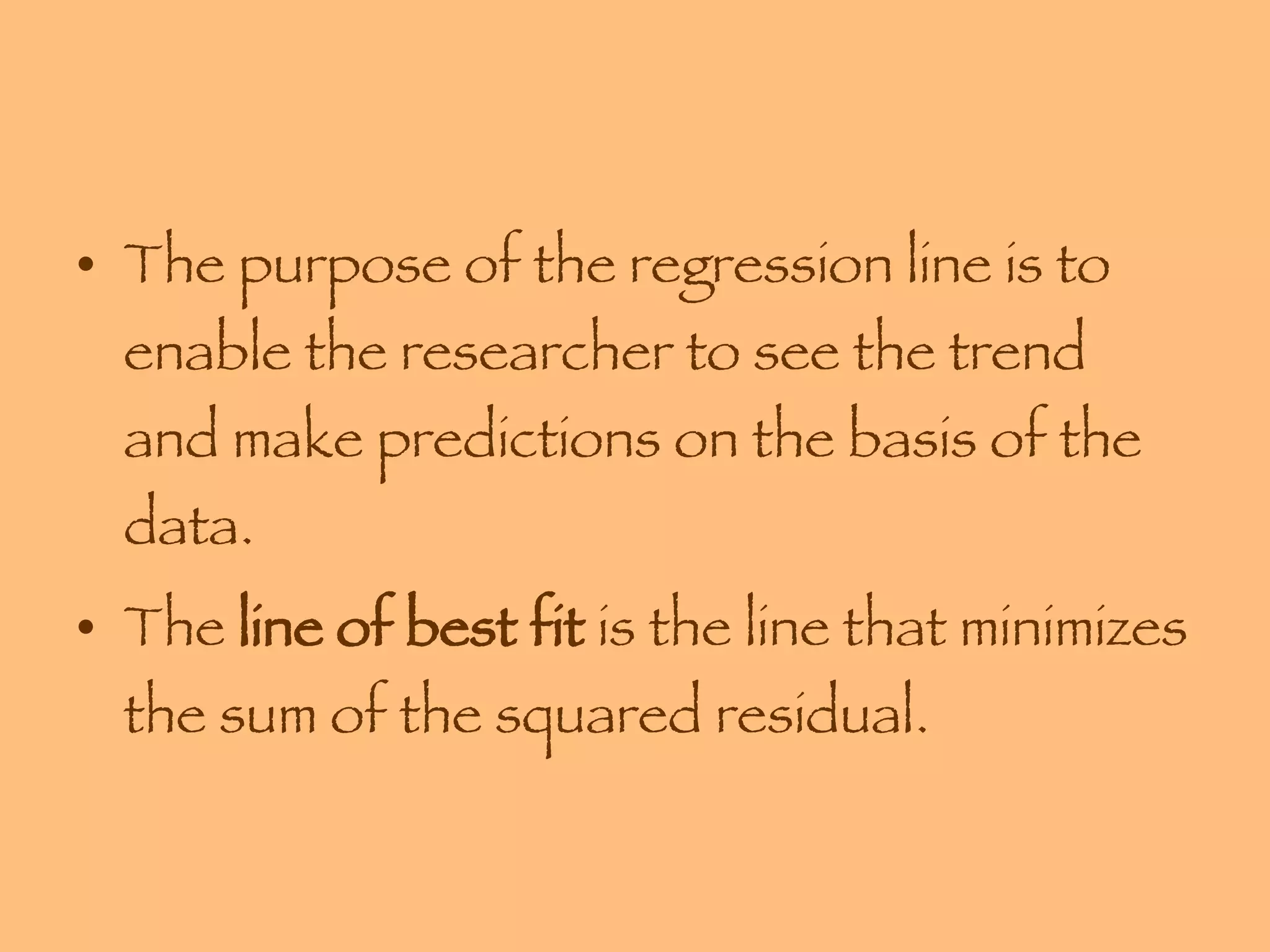 The purpose of the regression line is to enable the researcher to see the trend and make predictions on the basis of the data. The  line of best fit  is the line that minimizes the sum of the squared residual. 