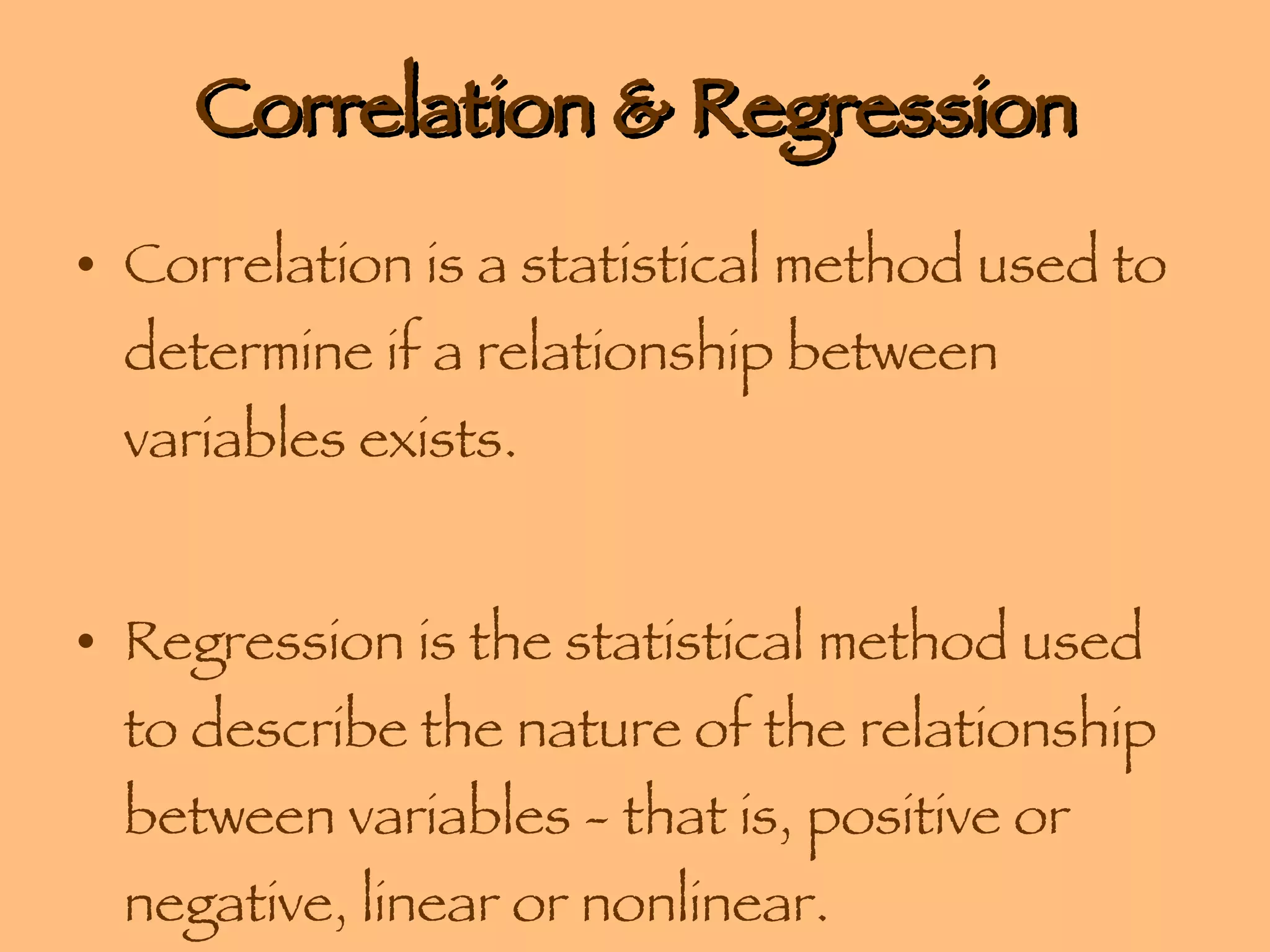 Correlation & Regression Correlation is a statistical method used to determine if a relationship between variables exists.  Regression is the statistical method used to describe the nature of the relationship between variables - that is, positive or negative, linear or nonlinear. 