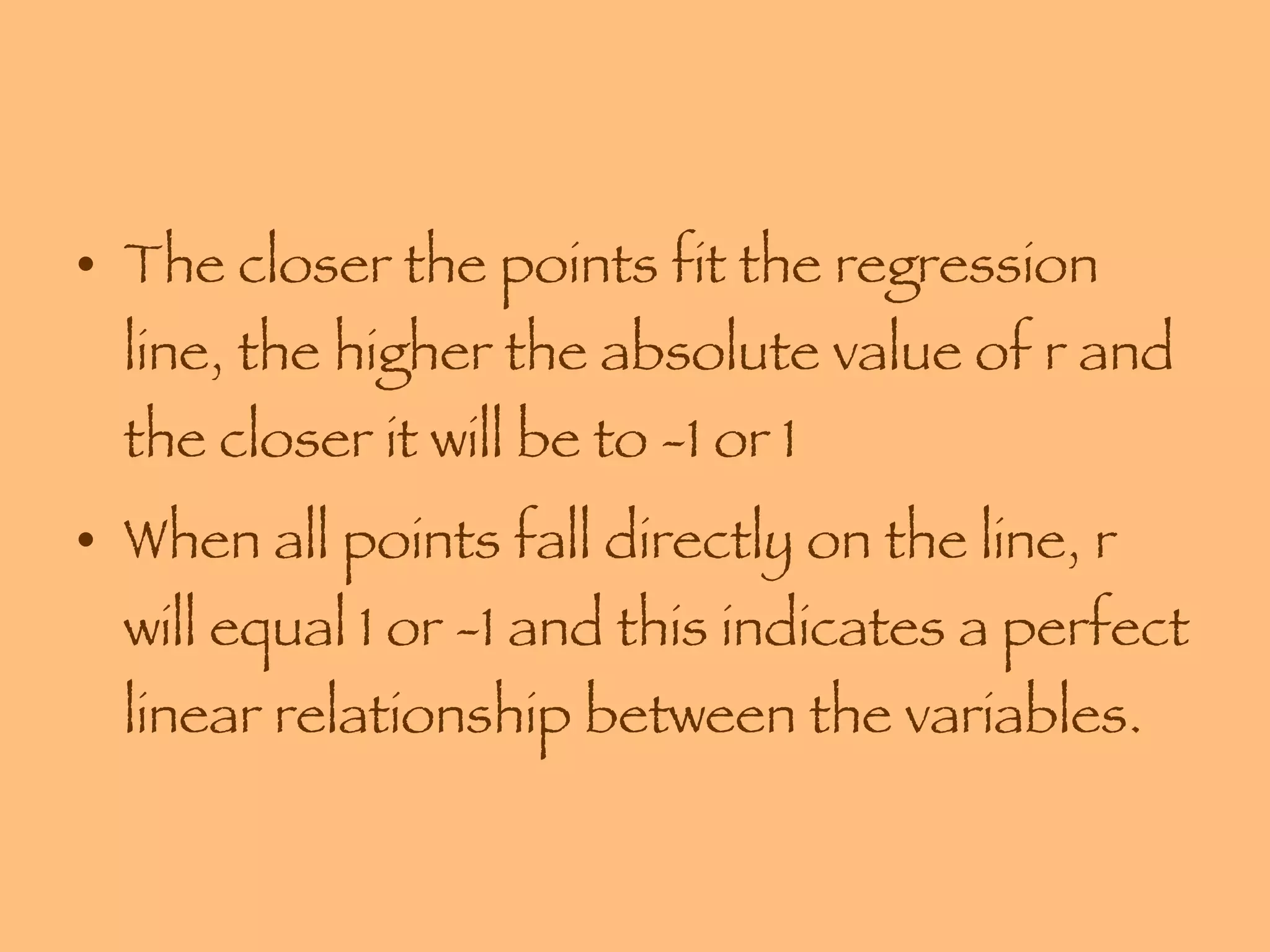 The closer the points fit the regression line, the higher the absolute value of r and the closer it will be to -1 or 1  When all points fall directly on the line, r will equal 1 or -1 and this indicates a perfect linear relationship between the variables. 