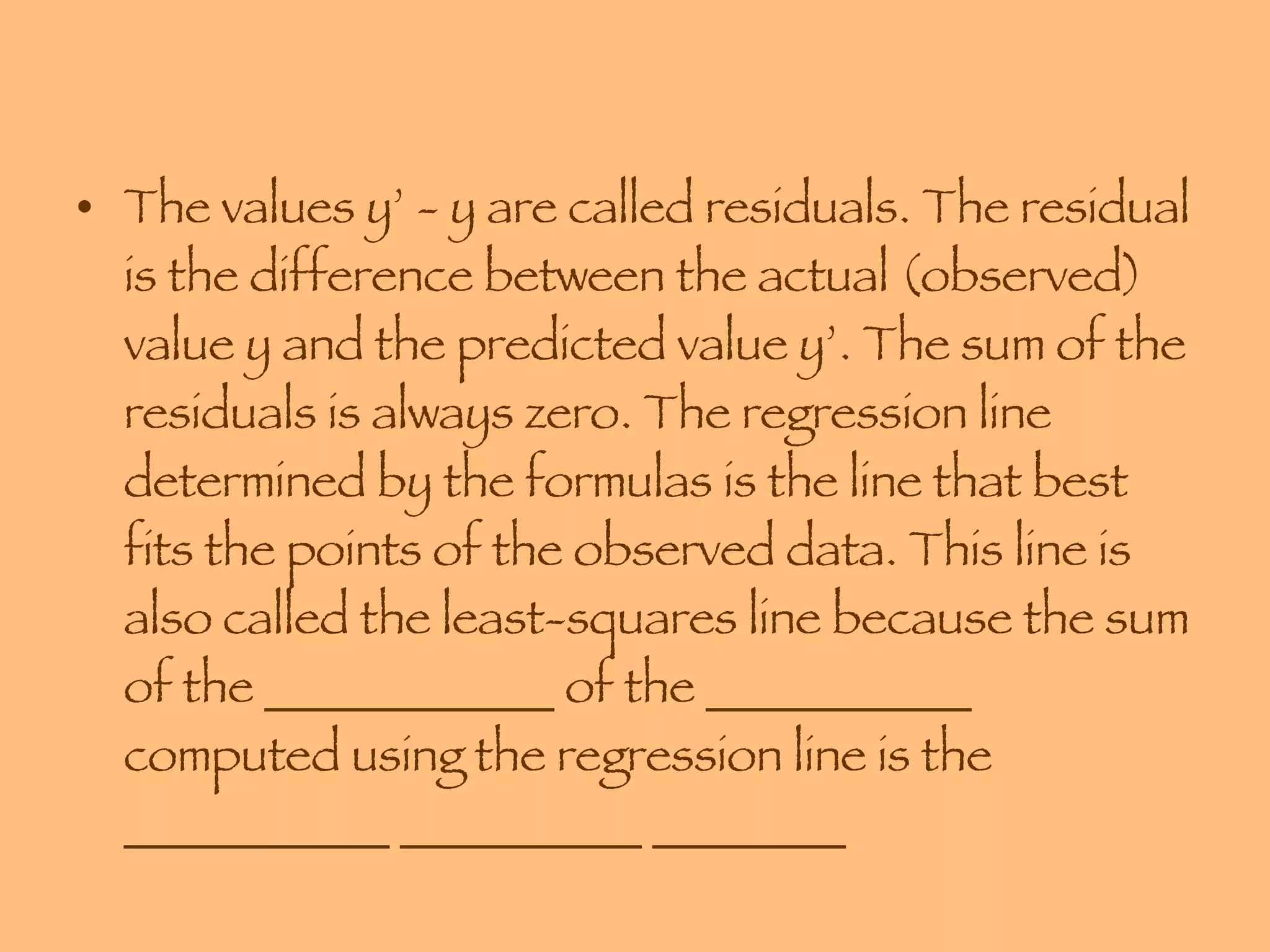 The values y’ - y are called residuals. The residual is the difference between the actual (observed) value y and the predicted value y’. The sum of the residuals is always zero. The regression line determined by the formulas is the line that best fits the points of the observed data. This line is also called the least-squares line because the sum of the ____________ of the ___________ computed using the regression line is the ___________ __________ ________ 