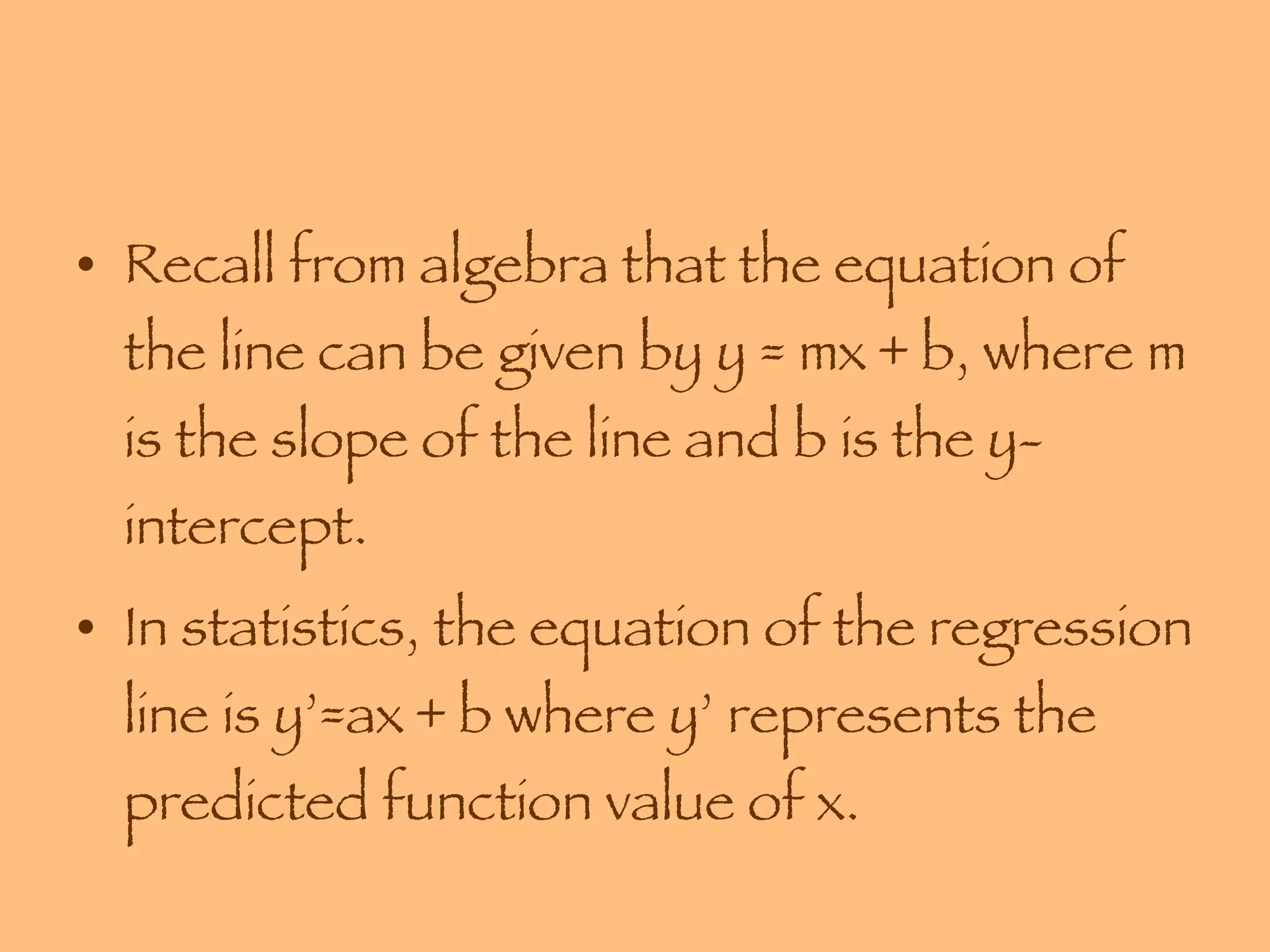 Recall from algebra that the equation of the line can be given by y = mx + b, where m is the slope of the line and b is the y-intercept. In statistics, the equation of the regression line is y’=ax + b where y’ represents the predicted function value of x. 
