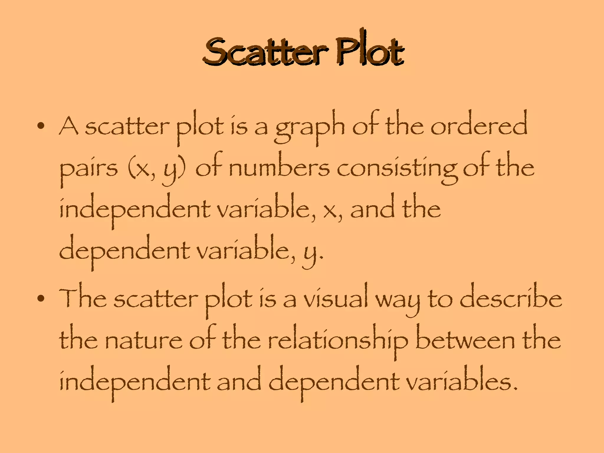 Scatter Plot A scatter plot is a graph of the ordered pairs (x, y) of numbers consisting of the independent variable, x, and the dependent variable, y.  The scatter plot is a visual way to describe the nature of the relationship between the independent and dependent variables. 