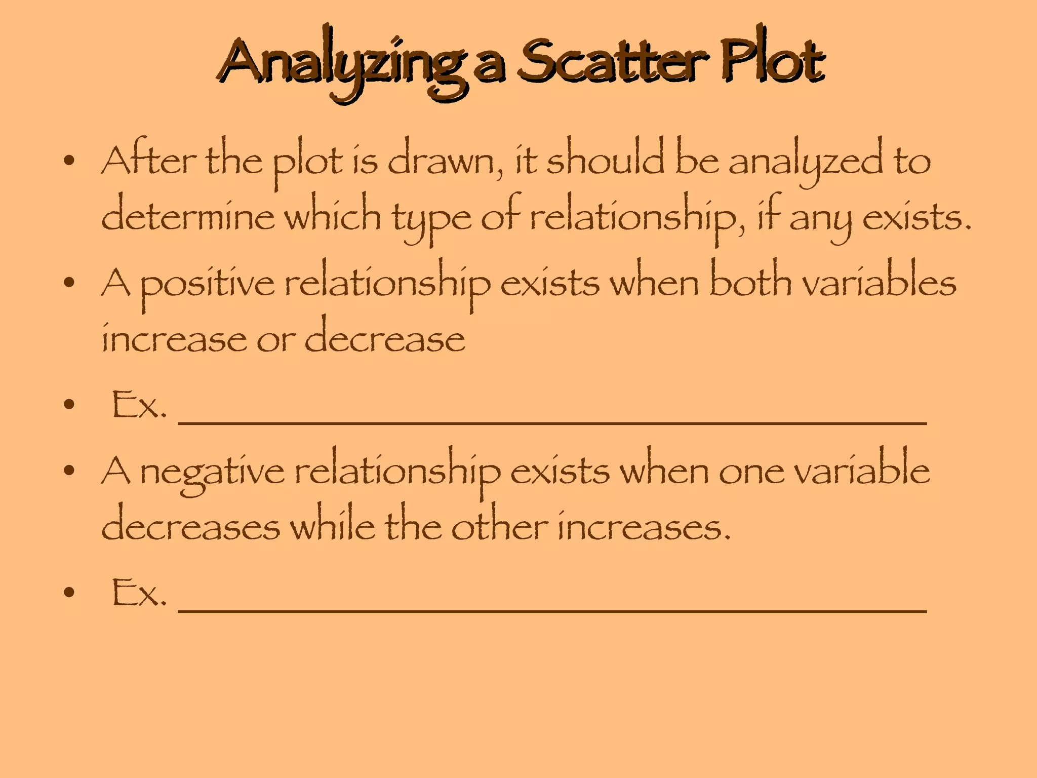 Analyzing a Scatter Plot After the plot is drawn, it should be analyzed to determine which type of relationship, if any exists.  A positive relationship exists when both variables increase or decrease Ex. ______________________________________ A negative relationship exists when one variable decreases while the other increases. Ex. ______________________________________ 