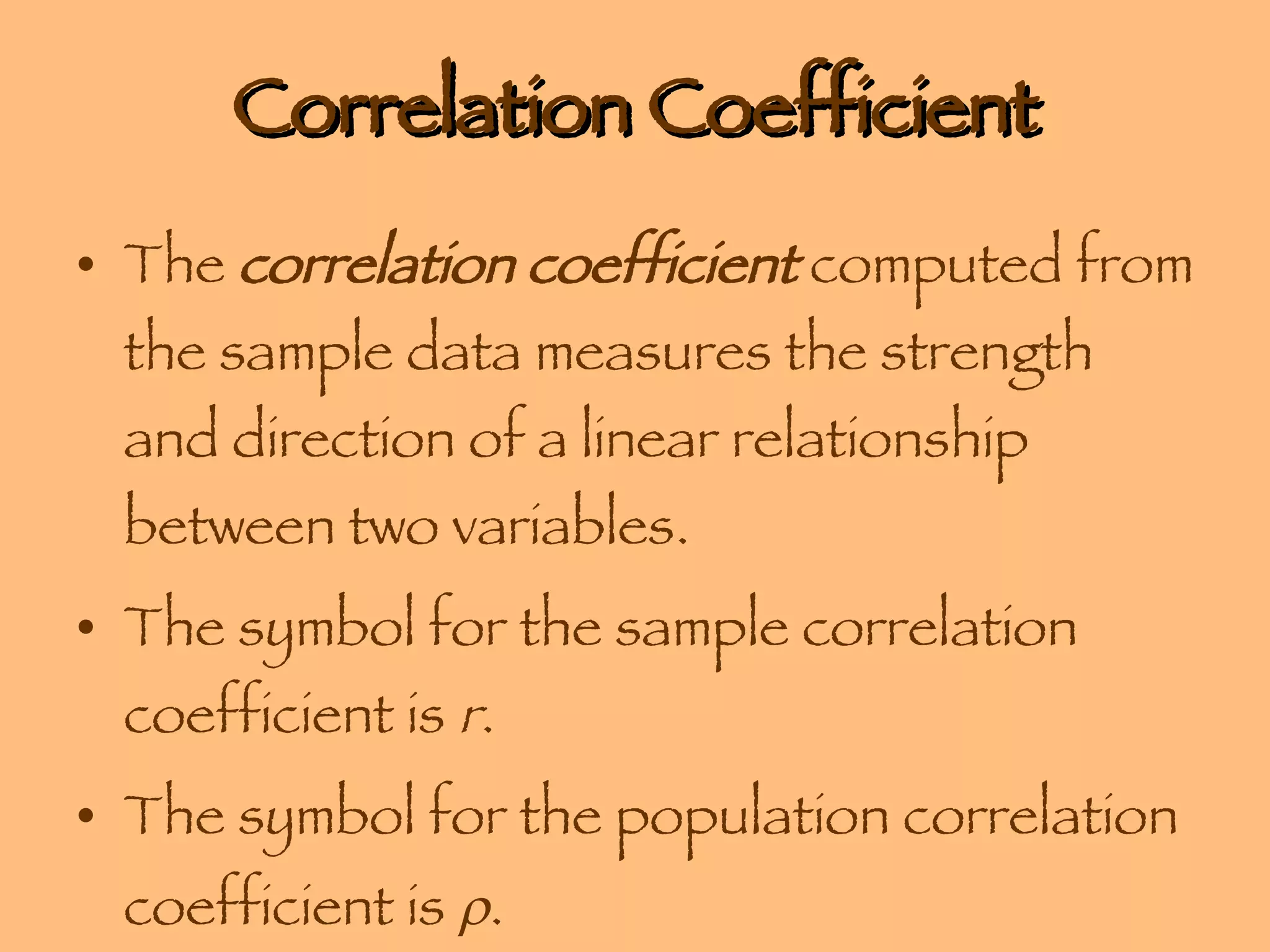 Correlation Coefficient The  correlation coefficient  computed from the sample data measures the strength and direction of a linear relationship between two variables. The symbol for the sample correlation coefficient is  r . The symbol for the population correlation coefficient is   . 