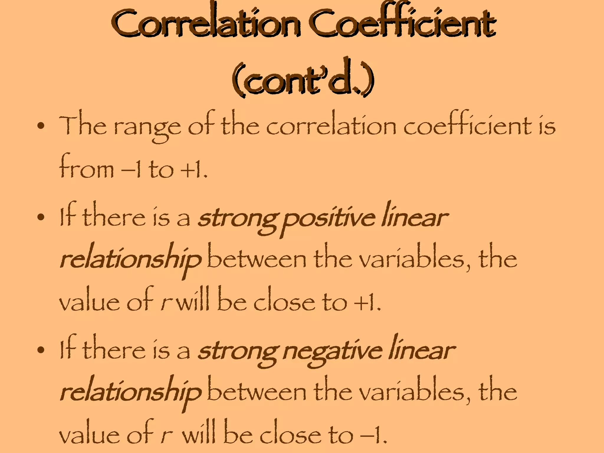 Correlation Coefficient (cont’d.) The range of the correlation coefficient is from   1 to   1. If there is a  strong positive linear relationship  between the variables, the value of  r  will be close to   1.  If there is a  strong negative linear relationship  between the variables, the value of  r   will be close to   1.  