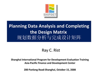 Planning Data Analysis and Completing the Design Matrix  规划数据分析与完成设计矩阵 Shanghai International Program for Development Evaluation Training Asia-Pacific Finance and Development Center 200 Panlong Road-Shanghai, October 15, 2008 Ray C. Rist 