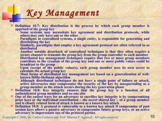 Copyright © 2006, Dr. Carlos Cordeiro and Prof Dharma P Agrawal, All rights reserved 10
Key Management
 Definition 10.7: Key distribution is the process by which each group member is
apprised of the group key
 Some systems may necessitate key agreement and distribution protocols, while
others may only have one or the other
 Paradigms in centralized systems, a single entity, is responsible for generating and
distributing the key
 Similarly, paradigms that employ a key agreement protocol are often referred to as
distributed
 Another notable drawback of centralized techniques is that they often require a
secure channel to transmit the group key from the group controller to each member
 Distributed key management techniques require that two or more group members
contribute to the creation of the group key and one or more public values could be
broadcast to the group
 Upon receipt of the public value(s), each group member uses its own secret to
calculate the actual group key
 Most forms of distributed key management are based on a generalization of well-
known Diffie-Hellman algorithm
 Although distributed techniques do not have a single point of failure or attack,
active adversaries may compromise the security of the key by masquerading as a
group member as the attack occurs during the key generation phase
 Definition 10.8: Key integrity ensures that the group key is a function of all
authenticated group members and no one else
 One of the easiest ways for an adversary to sacrifice key integrity is by compromising
prior keys or the individual contribution – the secret shared key – of a group member
and is closely related form of attack is known as a known key attack
 Definition 10.9: A protocol is vulnerable to a known key attack if compromise of past
session keys allows a passive adversary to compromise future group keys, or an active
adversary to impersonate one of the protocol parties
 