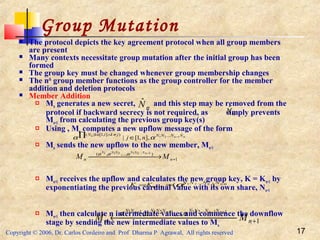 Copyright © 2006, Dr. Carlos Cordeiro and Prof Dharma P Agrawal, All rights reserved 17
Group Mutation
 The protocol depicts the key agreement protocol when all group members
are present
 Many contexts necessitate group mutation after the initial group has been
formed
 The group key must be changed whenever group membership changes
 The nth
group member functions as the group controller for the member
addition and deletion protocols
 Member Addition
 Mn generates a new secret, and this step may be removed from the
protocol if backward secrecy is not required, as simply prevents
Mn+1 from calculating the previous group key(s)
 Using , Mn computes a new upflow message of the form
 Mn sends the new upflow to the new member, Mn+1
 Mn+1 receives the upflow and calculates the new group key, K = Kn+1 by
exponentiating the previous cardinal value with its own share, Nn+1
 Mn+1 then calculate n intermediate values and commence the downflow
stage by sending the new intermediate values to Mn
nNˆ
nNˆ
nnk NNNNjkikN
nj
ˆ...)],1[|( 121
],,1[| −
∈∏ ≠∧∈
αα
1
),...,,( 1...21211
+ →
−
nn MM
nNNNNNN
ααα
121
)(
ˆ...
1
+
== +
nn NNNN
nKK α
1
,...,, 11...2112111
+ ←
+−++
nn MM
nNnNNNnNNNnNN
ααα
 