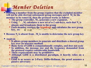 Copyright © 2006, Dr. Carlos Cordeiro and Prof Dharma P Agrawal, All rights reserved 18
Member Deletion
 Deleting a member from the group requires that the excluded member
will not be able decrypt subsequent group messages and if Mp be the
member to be removed, then the protocol works as follows
 The group controller, Mn, generates a new exponent,
 Using , Mn calculates a new set of n-2 sub-keys, such that Np is
absent, and broadcasts them to the group
 Each member receives the broadcast and calculates the new group
key, as:
 Because Np is absent from , Mp is unable to determine the new group key
 Analysis
 It allows group members to generate and distribute a shared group
key over an insecure medium
 Basic form of GDH is computationally complex, and does not scale
 In addition, the message size and the frequency demanded from
the protocol require considerable bandwidth
 These requirements may be prohibitive
 Although GDH is a distributed paradigm, it heavily relies on a
group
 GDH is as secure as 2-Party Diffie-Hellman, the proof assumes a
passive adversary
nNˆ
nNˆ
nnpp NNNNN
K
ˆ...... 1111ˆ ∗∗∗ −+−
=α
 