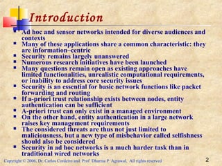 Copyright © 2006, Dr. Carlos Cordeiro and Prof Dharma P Agrawal, All rights reserved 2
Introduction
 Ad hoc and sensor networks intended for diverse audiences and
contexts
 Many of these applications share a common characteristic: they
are information–centric
 Security remains largely unanswered
 Numerous research initiatives have been launched
 Many questions remain open as existing approaches have
limited functionalities, unrealistic computational requirements,
or inability to address core security issues
 Security is an essential for basic network functions like packet
forwarding and routing
 If a-priori trust relationship exists between nodes, entity
authentication can be sufficient
 A-priori trust can only exist in a managed environment
 On the other hand, entity authentication in a large network
raises key management requirements
 The considered threats are thus not just limited to
maliciousness, but a new type of misbehavior called selfishness
should also be considered
 Security in ad hoc networks is a much harder task than in
traditional wired networks
 