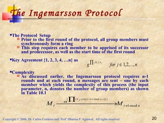 Copyright © 2006, Dr. Carlos Cordeiro and Prof Dharma P Agrawal, All rights reserved 20
The Ingemarsson Protocol
The Protocol Setup
 Prior to the first round of the protocol, all group members must
synchronously form a ring
 This step requires each member to be apprised of its successor
and predecessor, as well as the start time of the first round
Key Agreement {1, 2, 3, 4, …n} as
Complexity
 As discussed earlier, the Ingemarsson protocol requires n-1
rounds and at each round, n messages are sent – one by each
member which yields the complexity of this process (the input
parameter, n, denotes the number of group members) as shown
in Table 10.1
nii MM
inkijjN
mod1
)]},mod)[(|{(
+ →
∏ −∈
α
njforg jxjj
,...,2,1∈∏ ∈
 