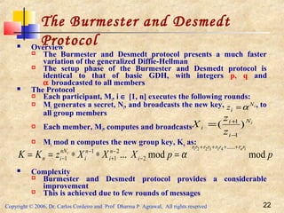 Copyright © 2006, Dr. Carlos Cordeiro and Prof Dharma P Agrawal, All rights reserved 22
The Burmester and Desmedt
Protocol Overview
 The Burmester and Desmedt protocol presents a much faster
variation of the generalized Diffie-Hellman
 The setup phase of the Burmester and Desmedt protocol is
identical to that of basic GDH, with integers p, q and
α broadcasted to all members
 The Protocol
 Each participant, Mi, i ∈ [1, n] executes the following rounds:
 Mi generates a secret, Ni, and broadcasts the new key, , to
all group members
 Each member, Mi, computes and broadcasts
 Mi mod n computes the new group key, Kn as:
 Complexity
 Burmester and Desmedt protocol provides a considerable
improvement
 This is achieved due to few rounds of messages
iN
iz α=
iN
i
i
i
z
z
X )(
1
1
−
+
=
ppXXXzKK
rrrrrrrr
i
n
i
n
i
nN
in
n
i
modmod...
1433221 ......
2
2
1
1
1
++++
−
−
+
−
− =∗∗== α
 