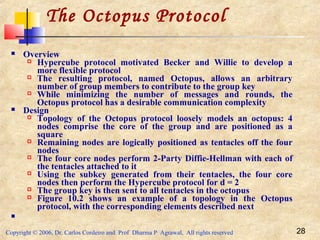 Copyright © 2006, Dr. Carlos Cordeiro and Prof Dharma P Agrawal, All rights reserved 28
The Octopus Protocol
 Overview
 Hypercube protocol motivated Becker and Willie to develop a
more flexible protocol
 The resulting protocol, named Octopus, allows an arbitrary
number of group members to contribute to the group key
 While minimizing the number of messages and rounds, the
Octopus protocol has a desirable communication complexity
 Design
 Topology of the Octopus protocol loosely models an octopus: 4
nodes comprise the core of the group and are positioned as a
square
 Remaining nodes are logically positioned as tentacles off the four
nodes
 The four core nodes perform 2-Party Diffie-Hellman with each of
the tentacles attached to it
 Using the subkey generated from their tentacles, the four core
nodes then perform the Hypercube protocol for d = 2
 The group key is then sent to all tentacles in the octopus
 Figure 10.2 shows an example of a topology in the Octopus
protocol, with the corresponding elements described next

 