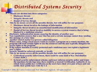 Copyright © 2006, Dr. Carlos Cordeiro and Prof Dharma P Agrawal, All rights reserved 3
Distributed Systems Security
 Threats are divided into three categories:
 Disclosure threats
 Integrity threats and
 Denial of Service threats
 This by no means covers all the possible threats, but will suffice for our purposes
 Disclosure threat involves the leakage of information
 Integrity threat involves an unauthorized modification of information
 Denial of Service threat involves inability to access a system resource that is being
blocked by a malicious attacker
 Disclosure Authentication means ensuring the identity of another user
 Non-repudiation ensures that a user that has sent a certain message cannot deny sending
this message at a later time
 Another related matter is a process called delegation
 When a user, using a local access wants to execute a program on a remote machine, the
program will need certain rights to use the resources and the user typically delegates his
access rights to the program
 If the remote machine is weakly protected and a malicious user can exploit a legitimate
user’s rights
 Security should be enforced centrally or locally
 This by no means covers all the possible threats, but will suffice for our purposes
 Centralized security enforcement, there could be some kind of Key Distribution
Center (KDC)
 In local security enforcement scheme, each user enforces security policy and trusts
the machines he/she logs into; there could be a trusted Certification Authority (CA),
which issues public key certificates as the users have their own pair of keys and can
certify their public keys with the CA
 