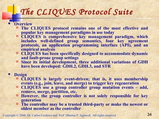 Copyright © 2006, Dr. Carlos Cordeiro and Prof Dharma P Agrawal, All rights reserved 34
The CLIQUES Protocol Suite
 Overview
 The CLIQUES protocol remains one of the most effective and
popular key management paradigms in use today
 CLIQUES is comprehensive key management paradigm, which
includes well-defined group semantics, four key agreement
protocols, an application programming interface (API), and an
empirical analysis
 CLIQUES has been specifically designed to accommodate dynamic
and fault-prone group settings
 Since its initial development, three additional variations of GDH
have been developed: GDH.2, GDH.3, and STR
 Design
 CLIQUES is largely event-driven; that is, it uses membership
events (e.g., join, leave, and merge) to trigger key regeneration
 CLIQUES use a group controller group mutation events – add,
remove, merge, partition, etc.
 However, the group controller is not solely responsible for key
generation
 The controller may be a trusted third-party or make the newest or
oldest member as the controller
 