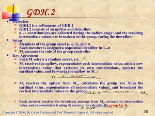 Copyright © 2006, Dr. Carlos Cordeiro and Prof Dharma P Agrawal, All rights reserved 36
GDH.2
 Overview
 GDH.2 is a refinement of GDH.1
 GDH.2 consists of an upflow and downflow
 n - 1 contributions are collected during the upflow stage; and the resulting
intermediate values are broadcast to the group during the downflow
 Setup
 Members of the group select p, q, G, and α
 Each member is assigned a sequential identifier in 1...n
 Mn assumes the role of the group controller
 Key Agreement
 Each Mi selects a random secret, ri∈
 Mi receives the upflow, exponentiates each intermediate value, adds a new
intermediate value that excludes its own contributions, updates the
cardinal value, and forwards the upflow to Mi +1:
 Mn receives the upflow from Mn-1, calculates the group key from the
cardinal value, exponentiates all intermediate values, and broadcast the
revised intermediate values to the group:
 Each member receives the broadcast message from Mn, extracts its intermediate
value, and exponentiates it using its secret, ri, to calculate the group key K:
∗
qZ
1
],,1[| ...1
...1
+
∈
 → i
ij
i MM
irrjr
irr
αα
n
ni
MALL
irrir
nrr
 ← ∈ ...1
...1
],,1[| αα
innii rrrrrrr
K )( 11121 ...... −+− ⋅⋅⋅⋅⋅⋅
= α
 