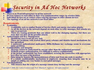 Copyright © 2006, Dr. Carlos Cordeiro and Prof Dharma P Agrawal, All rights reserved 4
Security in Ad Hoc Networks
 There is no fixed infrastructure in ad hoc network
 Devices connect to each other in their own communication range via wireless links
 Individual devices act as routers when relaying messages to other distant devices
 The topology of an ad hoc network is not fixed either
Requirements
 Availability
 Availability seek to combat Denial of Service (DoS) and energy starvation attacks
 As all the devices in the network depend on each other to relay messages, DoS attacks are
easy to perpetrate
 There are routing protocols that can adjust well to the changing topology, but there are
none that can defy all the possible attacks
 Authorization and Key Management
 Identifying users is not an easy task
 There are problems with trusted third party schemes and identity-based mechanisms for
key agreement
 A password authenticated multi-party Diffie-Hellman key exchange seems to overcome
many problems
 Confidentiality and Integrity
 Message cannot be understood by anyone other than the authorized personnel
 Without proper authentication, it is difficult to enforce confidentiality
 If the proper authenticity has been established, securing the connection with appropriate
keys does not pose a big problem
 Data integrity denotes the immaculateness of data sent from one node to another
 If a robust confidentiality mechanism is employed, ensuring data integrity may be as
simple as adding one–way hashes to encrypted messages
 Non-Repudiation
 This ensures that the origin of a message cannot deny having sent the message
 