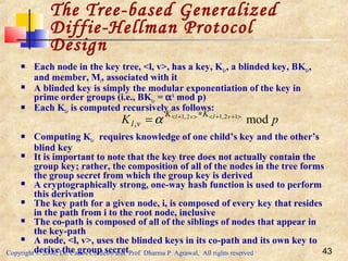 Copyright © 2006, Dr. Carlos Cordeiro and Prof Dharma P Agrawal, All rights reserved 43
 Each node in the key tree, <l, v>, has a key, Kl,v, a blinded key, BKl,v,
and member, Mi, associated with it
 A blinded key is simply the modular exponentiation of the key in
prime order groups (i.e., BKl,v = αk
mod p)
 Each Kl,v is computed recursively as follows:
 Computing Kl,v requires knowledge of one child’s key and the other’s
blind key
 It is important to note that the key tree does not actually contain the
group key; rather, the composition of all of the nodes in the tree forms
the group secret from which the group key is derived
 A cryptographically strong, one-way hash function is used to perform
this derivation
 The key path for a given node, i, is composed of every key that resides
in the path from i to the root node, inclusive
 The co-path is composed of all of the siblings of nodes that appear in
the key-path
 A node, <l, v>, uses the blinded keys in its co-path and its own key to
derive the group secret
The Tree-based Generalized
Diffie-Hellman Protocol
Design
pK vlvl KK
vl mod12,12,1
,
>++<>+< ∗
=α
 