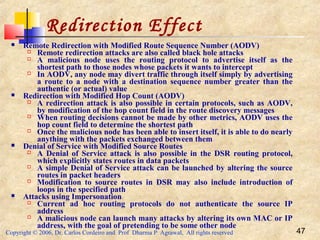 Copyright © 2006, Dr. Carlos Cordeiro and Prof Dharma P Agrawal, All rights reserved 47
Redirection Effect
 Remote Redirection with Modified Route Sequence Number (AODV)
 Remote redirection attacks are also called black hole attacks
 A malicious node uses the routing protocol to advertise itself as the
shortest path to those nodes whose packets it wants to intercept
 In AODV, any node may divert traffic through itself simply by advertising
a route to a node with a destination sequence number greater than the
authentic (or actual) value
 Redirection with Modified Hop Count (AODV)
 A redirection attack is also possible in certain protocols, such as AODV,
by modification of the hop count field in the route discovery messages
 When routing decisions cannot be made by other metrics, AODV uses the
hop count field to determine the shortest path
 Once the malicious node has been able to insert itself, it is able to do nearly
anything with the packets exchanged between them
 Denial of Service with Modified Source Routes
 A Denial of Service attack is also possible in the DSR routing protocol,
which explicitly states routes in data packets
 A simple Denial of Service attack can be launched by altering the source
routes in packet headers
 Modification to source routes in DSR may also include introduction of
loops in the specified path
 Attacks using Impersonation
 Current ad hoc routing protocols do not authenticate the source IP
address
 A malicious node can launch many attacks by altering its own MAC or IP
address, with the goal of pretending to be some other node
 