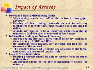 Copyright © 2006, Dr. Carlos Cordeiro and Prof Dharma P Agrawal, All rights reserved 49
Impact of Attacks
 Detect and Isolate Misbehaving Nodes
 Misbehaving nodes can affect the network throughput
adversely
 Existing ad hoc routing protocols do not include any
mechanism to identify these misbehaving nodes and need to
define
 A node may appear to be misbehaving while encountering
temporary problem such as overload or low battery
 Information Leaking on Network Topology
 Ad hoc routing protocols carry routes discovery packets in
clear text (e.g., AODV and DSR)
 By analyzing these packets, any intruder can find out the
structure of the network
 The attacker knows which nodes are adjacent to the target
and attack can be carried out passively
 Lack of Self-Stabilization
 Routing protocols should be able to recover from an attack
in finite time
 An intruder should not be able to permanently disable the
network
 