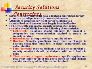 Copyright © 2006, Dr. Carlos Cordeiro and Prof Dharma P Agrawal, All rights reserved 5
Security Solutions
Constraints Network security personnel have adopted a centralized, largely
protective paradigm to satisfy these requirements
 Attempts to adapt similar client-server solutions to a
decentralized environment have largely been ineffective
 To be efficiently applicable, security solutions for ad hoc
networks should ideally have the following characteristics:
 Lightweight: Solutions should minimize the amount of
computation and communication required to ensure the
security services
 Decentralized: attempts to secure must be ad hoc
 Reactive: Security paradigms must react to changes in
network state; they must seek to detect compromises and
vulnerabilities
 Fault-Tolerant: Wireless medium is known to be unreliable;
security solutions should be designed with such faults in
mind
 These are not stringent requirements: specific applications
may relax some or all of the above based on their domain
and the sensitivity of the information involved
 