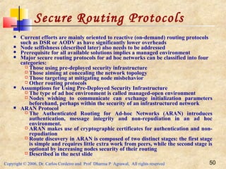 Copyright © 2006, Dr. Carlos Cordeiro and Prof Dharma P Agrawal, All rights reserved 50
Secure Routing Protocols
 Current efforts are mainly oriented to reactive (on-demand) routing protocols
such as DSR or AODV as have significantly lower overheads
 Node selfishness (described later) also needs to be addressed
 Prerequisite for all available solutions implies a managed environment
 Major secure routing protocols for ad hoc networks can be classified into four
categories:
 Those using pre-deployed security infrastructure
 Those aiming at concealing the network topology
 Those targeting at mitigating node misbehavior
 Other routing protocols
 Assumptions for Using Pre-Deployed Security Infrastructure
 The type of ad hoc environment is called managed-open environment
 Nodes wishing to communicate can exchange initialization parameters
beforehand, perhaps within the security of an infrastructured network
 ARAN Protocol
 The Authenticated Routing for Ad-hoc Networks (ARAN) introduces
authentication, message integrity and non-repudiation in an ad hoc
environment.
 ARAN makes use of cryptographic certificates for authentication and non-
repudiation
 Route discovery in ARAN is composed of two distinct stages: the first stage
is simple and requires little extra work from peers, while the second stage is
optional by increasing nodes security of their routing
 Described in the next slide
 