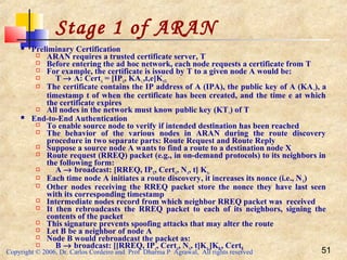 Copyright © 2006, Dr. Carlos Cordeiro and Prof Dharma P Agrawal, All rights reserved 51
Stage 1 of ARAN
 Preliminary Certification
 ARAN requires a trusted certificate server, T
 Before entering the ad hoc network, each node requests a certificate from T
 For example, the certificate is issued by T to a given node A would be:
 T → A: CertA = [IPA, KA+,,t,e]KAT-
 The certificate contains the IP address of A (IPA), the public key of A (KA+), a
timestamp t of when the certificate has been created, and the time e at which
the certificate expires
 All nodes in the network must know public key (KT+) of T
 End-to-End Authentication
 To enable source node to verify if intended destination has been reached
 The behavior of the various nodes in ARAN during the route discovery
procedure in two separate parts: Route Request and Route Reply
 Suppose a source node A wants to find a route to a destination node X
 Route request (RREQ) packet (e.g., in on-demand protocols) to its neighbors in
the following form:
 A → broadcast: [RREQ, IPX, CertA, NA, t] KA-
 Each time node A initiates a route discovery, it increases its nonce (i.e., NA)
 Other nodes receiving the RREQ packet store the nonce they have last seen
with its corresponding timestamp
 Intermediate nodes record from which neighbor RREQ packet was received
 It then rebroadcasts the RREQ packet to each of its neighbors, signing the
contents of the packet
 This signature prevents spoofing attacks that may alter the route
 Let B be a neighbor of node A
 Node B would rebroadcast the packet as:
 B → broadcast: [[RREQ, IPx, CertA, NA, t]KA-]KB-, CertB
 