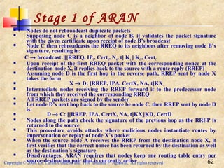 Copyright © 2006, Dr. Carlos Cordeiro and Prof Dharma P Agrawal, All rights reserved 52
 Nodes do not rebroadcast duplicate packets
 Supposing node C is a neighbor of node B, it validates the packet signature
with the given certificate upon receipt of node B’s broadcast
 Node C then rebroadcasts the RREQ to its neighbors after removing node B’s
signature, resulting in:
C → broadcast: [[RREQ, IPX, CertA, NA, t] KA_] KC-, CertC
 Upon receipt of the first RREQ packet with the corresponding nonce at the
destination node X, it replies back to the source with a route reply (RREP)
 Assuming node D is the first hop in the reverse path, RREP sent by node X
takes the form
 X → D: [RREP, IPA, CertX, NA, t]KX-
 Intermediate nodes receiving the RREP forward it to the predecessor node
from which they received the corresponding RREQ
 All RREP packets are signed by the sender
 Let node D’s next hop back to the source be node C, then RREP sent by node D
is:
 D → C: [[RREP, IPA, CertX, NA, t]KX-]KD-, CertD
 Nodes along the path check the signature of the previous hop as the RREP is
returned to the source
 This procedure avoids attacks where malicious nodes instantiate routes by
impersonation or replay of node X’s packet
 When the source node A receives the RREP from the destination node X, it
first verifies that the correct nonce has been returned by the destination as well
as the destination’s signature
 Disadvantages: ARAN requires that nodes keep one routing table entry per
source-destination pair that is currently active
Stage 1 of ARAN
 