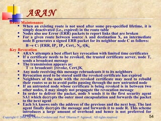 Copyright © 2006, Dr. Carlos Cordeiro and Prof Dharma P Agrawal, All rights reserved 54
Route Maintenance
 When an existing route is not used after some pre-specified lifetime, it is
simply deactivated (i.e., expired) in the route table
 Nodes also use Error (ERR) packets to report links that are broken
 For a given route between source A and destination X, an intermediate
node B generates a signed ERR packet for its neighbor node C as follows:
B → C: [ERR, IPA, IPX, CertC, NB, t]KB-
Key Revocation
 ARAN attempts a best effort key revocation with limited time certificates
 If a certificate needs to be revoked, the trusted certificate server, node T,
sends a broadcast message
 The transmission appears as:
T → broadcast: [revoke, CertR]KT-
 Any node receiving this message rebroadcasts it to its neighbors
 Revocation need to be stored until the revoked certificate has expired
 Neighbors of the node with the revoked certificate may need to rebuild
their routes so as to avoid paths passing through the now untrusted node
 If an untrusted node whose certificate is being revoked is in between two
other nodes, it may simply not propagate the revocation message
 In order to deliver the packet, node S sends it to the first security agent
SA1 which decrypts the outer most encapsulation and forwards the packet
to the next agent
 Each SA knows only the address of the previous and the next hop. The last
agent finally decrypts the message and forwards it to node R. This scheme
introduces a large amount of overhead and hence is not preferred for
routing
ARAN
 