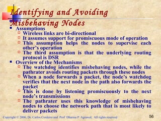 Copyright © 2006, Dr. Carlos Cordeiro and Prof Dharma P Agrawal, All rights reserved 56
Identifying and Avoiding
Misbehaving Nodes Assumptions
 Wireless links are bi-directional
 It assumes support for promiscuous mode of operation
 This assumption helps the nodes to supervise each
other’s operation
 The third assumption is that the underlying routing
protocol is DSR
 Overview of the Mechanisms
 The watchdog identifies misbehaving nodes, while the
pathrater avoids routing packets through these nodes
 When a node forwards a packet, the node’s watchdog
verifies that the next node in the path also forwards the
packet
 This is done by listening promiscuously to the next
node’s transmissions
 The pathrater uses this knowledge of misbehaving
nodes to choose the network path that is most likely to
deliver packets
 