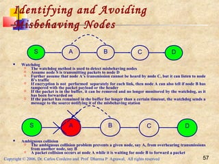 Copyright © 2006, Dr. Carlos Cordeiro and Prof Dharma P Agrawal, All rights reserved 57
Identifying and Avoiding
Misbehaving Nodes
 Watchdog
 The watchdog method is used to detect misbehaving nodes
 Assume node S is transmitting packets to node D
 Further assume that node A’s transmission cannot be heard by node C, but it can listen to node
B’s traffic
 If encryption is not performed separately for each link, then node A can also tell if node B has
tampered with the packet payload or the header
 If the packet is in the buffer, it can be removed and no longer monitored by the watchdog, as it
has been forwarded on
 If the packet has remained in the buffer for longer than a certain timeout, the watchdog sends a
message to the source notifying it of the misbehaving station
 Ambiguous collision
 The ambiguous collision problem prevents a given node, say A, from overhearing transmissions
from another node, say B
 A packet collision occurs at node A while it is waiting for node B to forward a packet
S A B C D
S A B C D
 