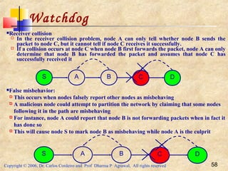 Copyright © 2006, Dr. Carlos Cordeiro and Prof Dharma P Agrawal, All rights reserved 58
Watchdog
Receiver collision
 In the receiver collision problem, node A can only tell whether node B sends the
packet to node C, but it cannot tell if node C receives it successfully.
 If a collision occurs at node C when node B first forwards the packet, node A can only
determine that node B has forwarded the packet and assumes that node C has
successfully received it
S A B C D
False misbehavior:
 This occurs when nodes falsely report other nodes as misbehaving
 A malicious node could attempt to partition the network by claiming that some nodes
following it in the path are misbehaving
 For instance, node A could report that node B is not forwarding packets when in fact it
has done so
 This will cause node S to mark node B as misbehaving while node A is the culprit
S A B C D
 