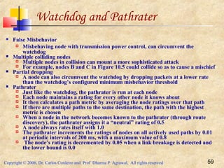 Copyright © 2006, Dr. Carlos Cordeiro and Prof Dharma P Agrawal, All rights reserved 59
Watchdog and Pathrater
 False Misbehavior
 Misbehaving node with transmission power control, can circumvent the
watchdog
 Multiple colliding nodes
 Multiple nodes in collision can mount a more sophisticated attack
 For example, nodes B and C in Figure 10.5 could collide so as to cause a mischief
 Partial dropping
 A node can also circumvent the watchdog by dropping packets at a lower rate
than the watchdog’s configured minimum misbehavior threshold
 Pathrater
 Just like the watchdog, the pathrater is run at each node
 Each node maintains a rating for every other node it knows about
 It then calculates a path metric by averaging the node ratings over that path
 If there are multiple paths to the same destination, the path with the highest
metric is chosen
 When a node in the network becomes known to the pathrater (through route
discovery), the pathrater assigns it a “neutral” rating of 0.5
 A node always rates itself with 1.0
 The pathrater increments the ratings of nodes on all actively used paths by 0.01
at periodic intervals of 200 ms, with a maximum value of 0.8
 The node’s rating is decremented by 0.05 when a link breakage is detected and
the lower bound is 0.0
 