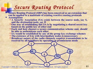 Copyright © 2006, Dr. Carlos Cordeiro and Prof Dharma P Agrawal, All rights reserved 61
Secure Routing Protocol
 Secure Routing Protocol (SRP) has been conceived as an extension that
can be applied to a multitude of existing reactive routing protocols
 Assumptions
 A Security Association (SA) exists between the source node, say S,
and the destination node, say D
 One way of establishing this SA is by negotiating a shared secret key
based on the public key of other end
 Each end host chooses a secure communication scheme and, should
be able to authenticate each other
 SA would be established by any of the group key exchange schemes
 The existence of SAs with intermediate nodes is unnecessary
 Broadcast nature of the radio channels requires transmissions to be
received by all neighbors by operating in promiscuous mode
3
M1
S
M2
1 4
5
62
D
 