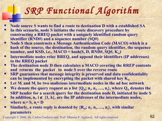 Copyright © 2006, Dr. Carlos Cordeiro and Prof Dharma P Agrawal, All rights reserved 62
SRP Functional Algorithm
 Node source S wants to find a route to destination D with a established SA
 In this scenario, node S initiates the route discovery procedure by
constructing a RREQ packet with a uniquely identified random query
identifier (RND#) and a sequence number (SQ#)
 Node S then constructs a Message Authentication Code (MACO) which is a
hash of the source, the destination, the random query identifier, the sequence
number, and KSD, i.e., MACO = hash(S, D, RND#, SQ#, KSD)
 Intermediate nodes relay RREQ, and append their identifiers (IP addresses)
to the RREQ packet
 The destination node D then calculates a MACO covering the RREP contents
and returns the packet to node S over the reverse route
 SRP guarantees that message integrity is preserved and data confidentiality
can be implemented by encrypting the packet with shared key KSD
 Let M1 and M2 be two malicious intermediate nodes in the ad hoc network
 We denote the query request as a list {QSD; n1, n2, …, nk}, where QSD denotes the
SRP header for a search query for the destination node D, initiated by node S
 In addition, ni, i ∉ {1, k}, are the IP addresses of the intermediate nodes,
where n1= S, nk= D
 Similarly, a route reply is denoted by {RSD; n1, n1, …, nk}, with similar
parameters
 