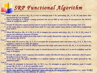 Copyright © 2006, Dr. Carlos Cordeiro and Prof Dharma P Agrawal, All rights reserved 63
Case 1
 When node M1 receives {QSD; S}, it tries to mislead node S by generating {RSD; S, M1, D} and fakes that
destination D is its neighbor
 This is possible in a regular routing protocol, but not in SRP as only node D can generate the MACO
which is verified by node S
Case 2
 If node M1 discards request packets that it receives from node S, it narrows the topology view of S
 At the same time, it removes itself from node S’s view and cannot cause harm to data flows originating
from node S
Case 3
 When M1 receives {RSD; S, 1, M1, S, 4, D}, it tampers its contents and relays {RSD; S, 1, M1, Y, D}, where Y
can be any arbitrary sequence of nodes
 SRP overcomes this attack given that node S will readily discard the reply due to the integrity protection
provided by the MACO
Case 4
 When node M2 receives {QSD; S, 2, 3}, it corrupts the accumulated route and relays {QSD; S, X, 3, M2} to its
neighbors, where X is a false IP address
 This request arrives at node D, which constructs the reply and routes it over {D, M2, 3, X, S} towards the
source node S
 However, when node 3 receives the reply it cannot forward it any further as X is not its neighbor and the
reply is dropped
Case 5
 If node M2 replays route requests, intermediate nodes will discard these as they maintain a list of query
identifiers seen in the past
 As we have seen, the query identifier is a random number so that it cannot be easily guessed by the
malicious nodes
Case 6
 If node M1 attempts to forward {QSD; S, M1*}, i.e., M1 attempts to spoof its IP address, node S would
accept {RSD; S, M1*, 1, 4, D} as a possible route
 However, the connectivity information conveyed by such a reply is correct
 In this case, packets would be discarded when relayed by the same data link interface, i.e., same MAC
address with more than one different IP address
SRP Functional Algorithm
 
