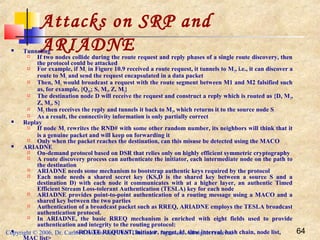 Copyright © 2006, Dr. Carlos Cordeiro and Prof Dharma P Agrawal, All rights reserved 64
Attacks on SRP and
ARIADNE Tunneling
 If two nodes collide during the route request and reply phases of a single route discovery, then
the protocol could be attacked
 For example, if M1 in Figure 10.9 received a route request, it tunnels to M2, i.e., it can discover a
route to M2 and send the request encapsulated in a data packet
 Then, M2 would broadcast a request with the route segment between M1 and M2 falsified such
as, for example, {QSD; S, M1, Z, M2}
 The destination node D will receive the request and construct a reply which is routed as {D, M2,
Z, M1, S}
 M2 then receives the reply and tunnels it back to M1, which returns it to the source node S
 As a result, the connectivity information is only partially correct
 Replay
 If node M1 rewrites the RND# with some other random number, its neighbors will think that it
is a genuine packet and will keep on forwarding it
 Only when the packet reaches the destination, can this misuse be detected using the MACO
 ARIADNE
 On-demand protocol based on DSR that relies only on highly efficient symmetric cryptography
 A route discovery process can authenticate the initiator, each intermediate node on the path to
the destination
 ARIADNE needs some mechanism to bootstrap authentic keys required by the protocol
 Each node needs a shared secret key (KS,D is the shared key between a source S and a
destination D) with each node it communicates with at a higher layer, an authentic Timed
Efficient Stream Loss-tolerant Authentication (TESLA) key for each node
 ARIADNE provides point-to-point authentication of a routing message using a MACO and a
shared key between the two parties
 Authentication of a broadcast packet such as RREQ, ARIADNE employs the TESLA broadcast
authentication protocol.
 In ARIADNE, the basic RREQ mechanism is enriched with eight fields used to provide
authentication and integrity to the routing protocol:
 <ROUTE REQUEST, initiator, target, id, time interval, hash chain, node list,
MAC list>
 