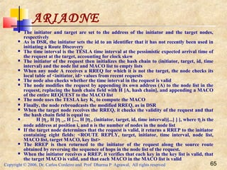 Copyright © 2006, Dr. Carlos Cordeiro and Prof Dharma P Agrawal, All rights reserved 65
ARIADNE
 The initiator and target are set to the address of the initiator and the target nodes,
respectively
 As in DSR, the initiator sets the id to an identifier that it has not recently been used in
initiating a Route Discovery
 The time interval is the TESLA time interval at the pessimistic expected arrival time of
the request at the target, accounting for clock skew
 The initiator of the request then initializes the hash chain to (initiator, target, id, time
interval) and the node list and MACO list to empty lists
 When any node A receives a RREQ for which it is not the target, the node checks its
local table of <initiator, id> values from recent requests
 The node also checks whether the time interval in the request is valid
 The node modifies the request by appending its own address (A) to the node list in the
request, replacing the hash chain field with H [A, hash chain], and appending a MACO
of the entire REQUEST to the MACO list
 The node uses the TESLA key KAi to compute the MACO
 Finally, the node rebroadcasts the modified RREQ, as in DSR
 When the target node receives the RREQ, it checks the validity of the request and that
the hash chain field is equal to:
 H [ηn, H [η n-1, H [..., H [η1, (initiator, target, id, time interval)]...] ] ], where ηi is the
node address at position i, and n is the number of nodes in the node list
 If the target node determines that the request is valid, it returns a RREP to the initiator
containing eight fields: <ROUTE REPLY, target, initiator, time interval, node list,
MACO list, target MACO, key list>
 The RREP is then returned to the initiator of the request along the source route
obtained by reversing the sequence of hops in the node list of the request.
 When the initiator receives a RREP, it verifies that each key in the key list is valid, that
the target MACO is valid, and that each MACO in the MACO list is valid
 