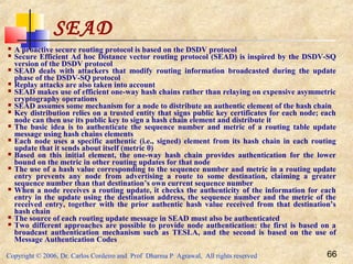 Copyright © 2006, Dr. Carlos Cordeiro and Prof Dharma P Agrawal, All rights reserved 66
SEAD
 A proactive secure routing protocol is based on the DSDV protocol
 Secure Efficient Ad hoc Distance vector routing protocol (SEAD) is inspired by the DSDV-SQ
version of the DSDV protocol
 SEAD deals with attackers that modify routing information broadcasted during the update
phase of the DSDV-SQ protocol
 Replay attacks are also taken into account
 SEAD makes use of efficient one-way hash chains rather than relaying on expensive asymmetric
cryptography operations
 SEAD assumes some mechanism for a node to distribute an authentic element of the hash chain
 Key distribution relies on a trusted entity that signs public key certificates for each node; each
node can then use its public key to sign a hash chain element and distribute it
 The basic idea is to authenticate the sequence number and metric of a routing table update
message using hash chains elements
 Each node uses a specific authentic (i.e., signed) element from its hash chain in each routing
update that it sends about itself (metric 0)
 Based on this initial element, the one-way hash chain provides authentication for the lower
bound on the metric in other routing updates for that node
 The use of a hash value corresponding to the sequence number and metric in a routing update
entry prevents any node from advertising a route to some destination, claiming a greater
sequence number than that destination’s own current sequence number
 When a node receives a routing update, it checks the authenticity of the information for each
entry in the update using the destination address, the sequence number and the metric of the
received entry, together with the prior authentic hash value received from that destination’s
hash chain
 The source of each routing update message in SEAD must also be authenticated
 Two different approaches are possible to provide node authentication: the first is based on a
broadcast authentication mechanism such as TESLA, and the second is based on the use of
Message Authentication Codes
 