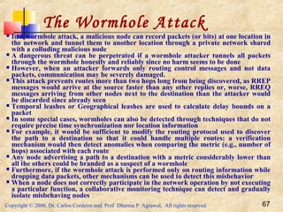 Copyright © 2006, Dr. Carlos Cordeiro and Prof Dharma P Agrawal, All rights reserved 67
The Wormhole Attack
 In a wormhole attack, a malicious node can record packets (or bits) at one location in
the network and tunnel them to another location through a private network shared
with a colluding malicious node
 A dangerous threat can be perpetrated if a wormhole attacker tunnels all packets
through the wormhole honestly and reliably since no harm seems to be done
 However, when an attacker forwards only routing control messages and not data
packets, communication may be severely damaged.
 This attack prevents routes more than two hops long from being discovered, as RREP
messages would arrive at the source faster than any other replies or, worse, RREQ
messages arriving from other nodes next to the destination than the attacker would
be discarded since already seen
 Temporal leashes or Geographical leashes are used to calculate delay bounds on a
packet
 In some special cases, wormholes can also be detected through techniques that do not
require precise time synchronization nor location information
 For example, it would be sufficient to modify the routing protocol used to discover
the path to a destination so that it could handle multiple routes: a verification
mechanism would then detect anomalies when comparing the metric (e.g., number of
hops) associated with each route
 Any node advertising a path to a destination with a metric considerably lower than
all the others could be branded as a suspect of a wormhole
 Furthermore, if the wormhole attack is performed only on routing information while
dropping data packets, other mechanisms can be used to detect this misbehavior
 When a node does not correctly participate in the network operation by not executing
a particular function, a collaborative monitoring technique can detect and gradually
isolate misbehaving nodes
 