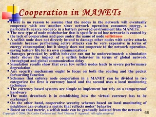 Copyright © 2006, Dr. Carlos Cordeiro and Prof Dharma P Agrawal, All rights reserved 68
Cooperation in MANETs
 There is no reason to assume that the nodes in the network will eventually
cooperate with one another since network operation consumes energy, a
particularly scarce resource in a battery powered environment like MANETs.
 The new type of node misbehavior that is specific to ad hoc networks is caused by
the lack of cooperation and goes under the name of node selfishness
 A selfish node does not directly intend to damage other nodes with active attacks
(mainly because performing active attacks can be very expensive in terms of
energy consumption) but it simply does not cooperate to the network operation,
saving battery life for its own communications
 Damages provoked by selfish behavior can not be underestimated: a simulation
study shows the impact of a selfish behavior in terms of global network
throughput and global communication delay
 Simulation results show that even few selfish nodes leads to severe performance
degradation
 Any security mechanism ought to focus on both the routing and the packet
forwarding function
 Schemes that enforce node cooperation in a MANET can be divided in two
categories: the first is currency based and the second uses a local monitoring
technique
 The currency based systems are simple to implement but rely on a tamperproof
hardware
 The main drawback is in establishing how the virtual currency has to be
exchanged
 On the other hand, cooperative security schemes based on local monitoring of
neighbors can evaluate a metric that reflects nodes’ behavior
 Based on that metric, a selfish node can be gradually isolated from the network
 