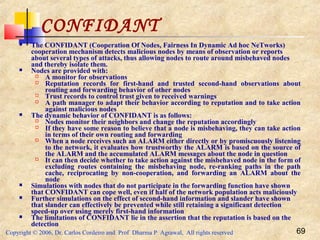 Copyright © 2006, Dr. Carlos Cordeiro and Prof Dharma P Agrawal, All rights reserved 69
CONFIDANT
 The CONFIDANT (Cooperation Of Nodes, Fairness In Dynamic Ad hoc NeTworks)
cooperation mechanism detects malicious nodes by means of observation or reports
about several types of attacks, thus allowing nodes to route around misbehaved nodes
and thereby isolate them.
 Nodes are provided with:
 A monitor for observations
 Reputation records for first-hand and trusted second-hand observations about
routing and forwarding behavior of other nodes
 Trust records to control trust given to received warnings
 A path manager to adapt their behavior according to reputation and to take action
against malicious nodes
 The dynamic behavior of CONFIDANT is as follows:
 Nodes monitor their neighbors and change the reputation accordingly
 If they have some reason to believe that a node is misbehaving, they can take action
in terms of their own routing and forwarding
 When a node receives such an ALARM either directly or by promiscuously listening
to the network, it evaluates how trustworthy the ALARM is based on the source of
the ALARM and the accumulated ALARM messages about the node in question
 It can then decide whether to take action against the misbehaved node in the form of
excluding routes containing the misbehaving node, re-ranking paths in the path
cache, reciprocating by non-cooperation, and forwarding an ALARM about the
node
 Simulations with nodes that do not participate in the forwarding function have shown
that CONFIDANT can cope well, even if half of the network population acts maliciously
 Further simulations on the effect of second-hand information and slander have shown
that slander can effectively be prevented while still retaining a significant detection
speed-up over using merely first-hand information
 The limitations of CONFIDANT lie in the assertion that the reputation is based on the
detection
 